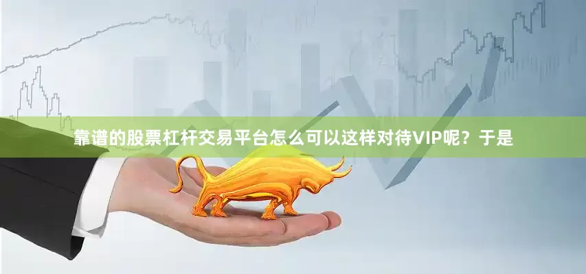 靠谱的股票杠杆交易平台怎么可以这样对待VIP呢？于是