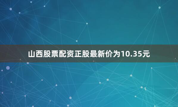山西股票配资正股最新价为10.35元