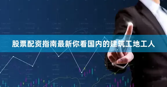 股票配资指南最新你看国内的建筑工地工人