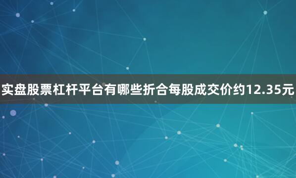 实盘股票杠杆平台有哪些折合每股成交价约12.35元
