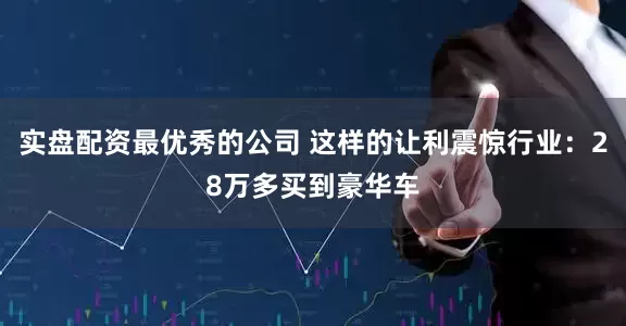 实盘配资最优秀的公司 这样的让利震惊行业：28万多买到豪华车