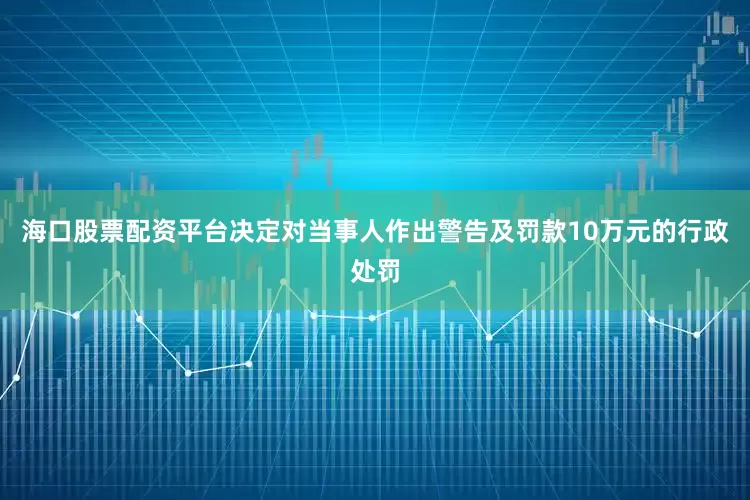 海口股票配资平台决定对当事人作出警告及罚款10万元的行政处罚