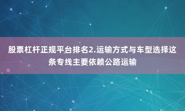 股票杠杆正规平台排名2.运输方式与车型选择这条专线主要依赖公路运输