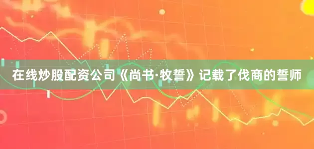 在线炒股配资公司《尚书·牧誓》记载了伐商的誓师