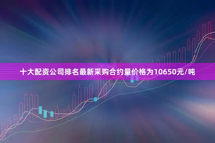 十大配资公司排名最新采购合约量价格为10650元/吨