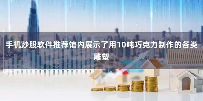 手机炒股软件推荐馆内展示了用10吨巧克力制作的各类雕塑