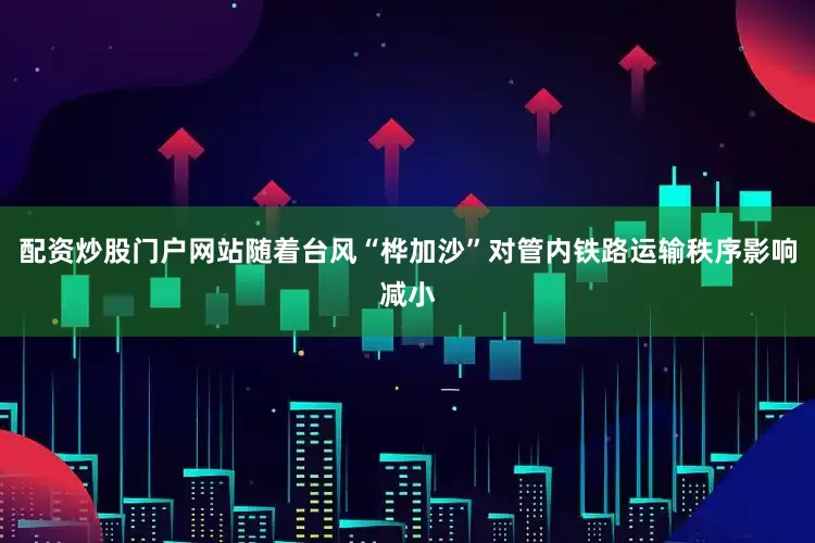 配资炒股门户网站随着台风“桦加沙”对管内铁路运输秩序影响减小