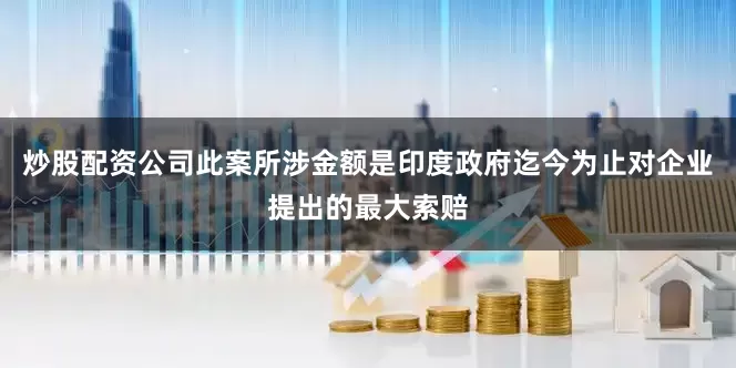 炒股配资公司此案所涉金额是印度政府迄今为止对企业提出的最大索赔